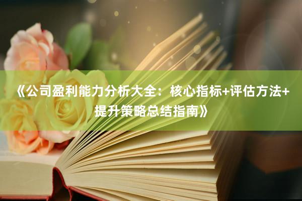 《公司盈利能力分析大全：核心指标+评估方法+提升策略总结指南》