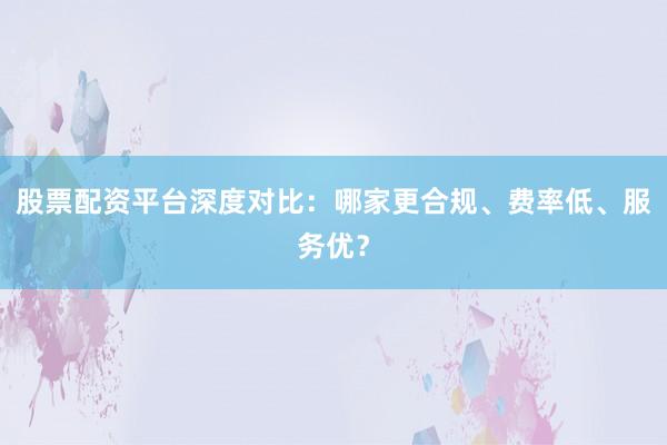 股票配资平台深度对比：哪家更合规、费率低、服务优？