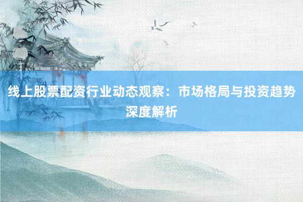 线上股票配资行业动态观察：市场格局与投资趋势深度解析