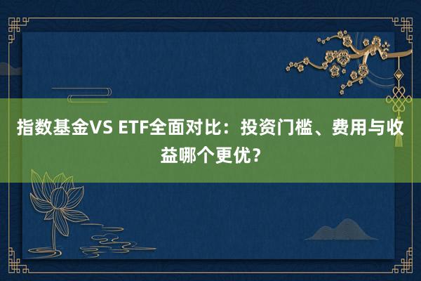指数基金VS ETF全面对比：投资门槛、费用与收益哪个更优？