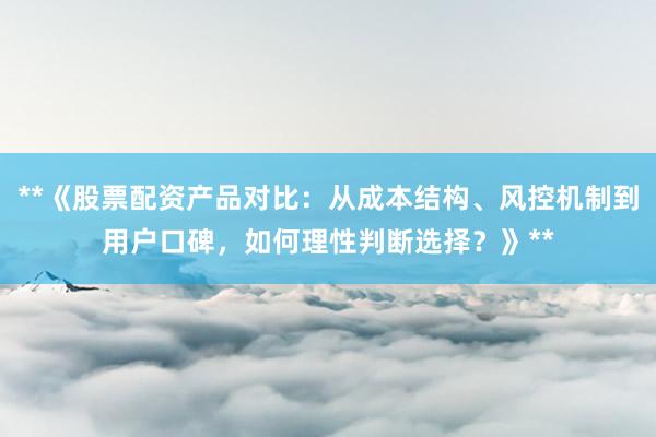 **《股票配资产品对比：从成本结构、风控机制到用户口碑，如何理性判断选择？》**