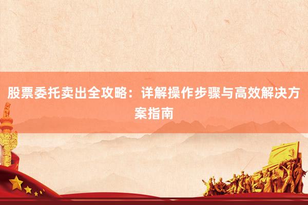 股票委托卖出全攻略:详解操作步骤与高效解决方案指南