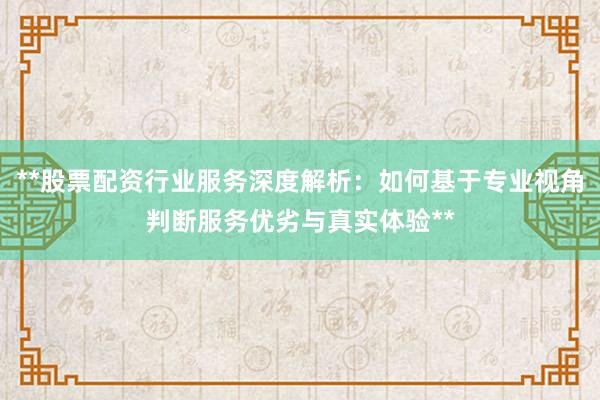 **股票配资行业服务深度解析：如何基于专业视角判断服务优劣与真实体验**